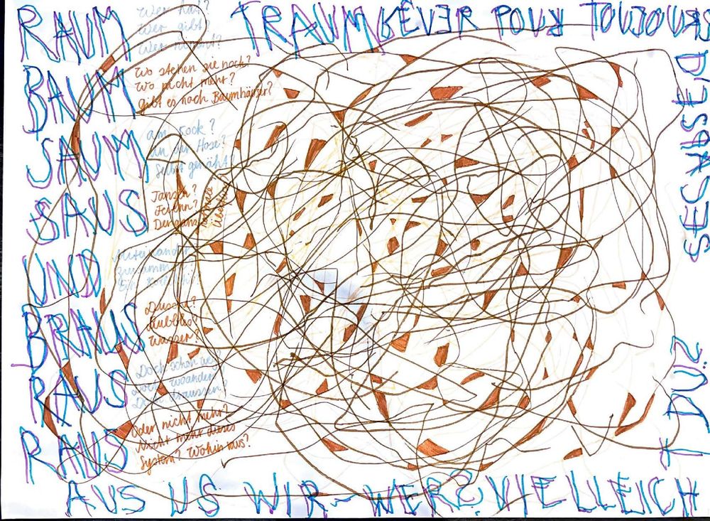 RAUM
BAUM
SAUM
SAUS
UND
BRAUS
RAUS
RAN
AUS US WIR, WER? VIELLEICHT DU?

TRÄUMER POUR TOUJOURS
SECSAGES?

Wo stehen sie noch?
Wo nicht mehr?
Gibt es noch Baumhäuser?

Zypressen? Föhren? Dornen? Ulmen?

Duett?
Duell oder wuschen?

Oder nicht alles nicht immer aber System? Wohin raus?