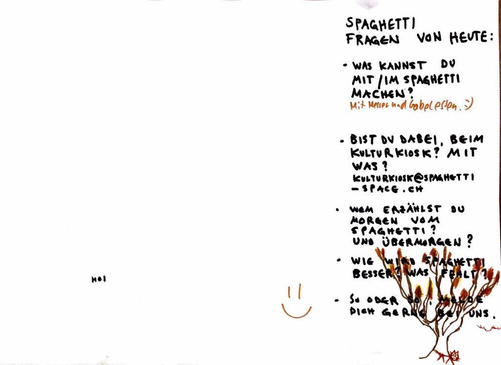 SPAGHETTI FRAGEN VON HEUTE:

* WAS KANNST DU MIT/IM SPAGHETTI MACHEN?
  Mit Messer und Gabel essen. :)
* BIST DU DABEI, BEIM KULTURKIOSK? MIT WAS?
  [KULTURKIOSK@SPAGHETTI-SPACE.CH](mailto:KULTURKIOSK@SPAGHETTI-SPACE.CH)
* WEM ERZÄHLST DU MORGEN VOM SPAGHETTI? UND ÜBERMORGEN?
* WIE WIRD SPAGHETTI BESSER? WAS FEHLT?
* SO ODER SO, MELDE DICH GERN BEI UNS.

HOI :)