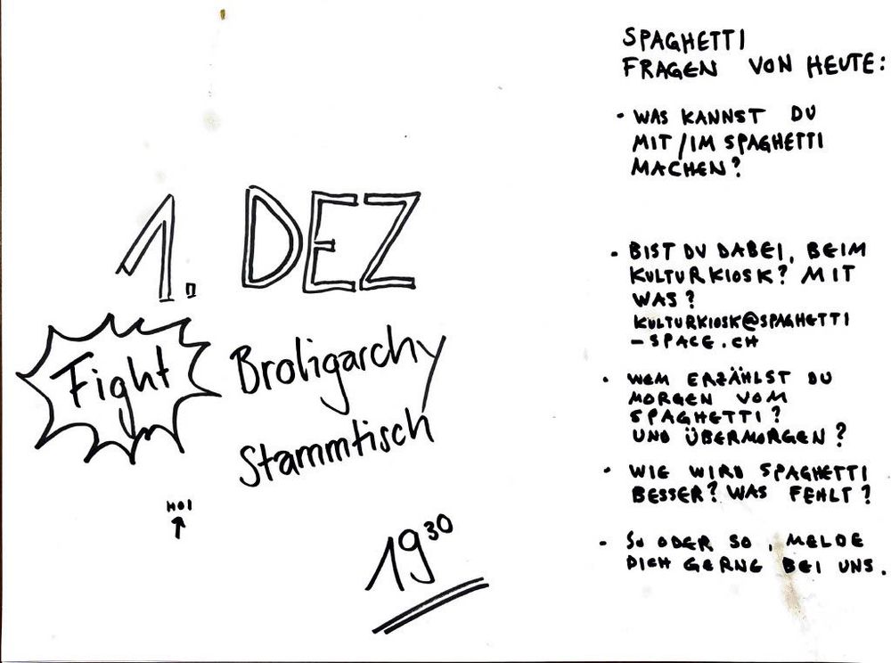 SPAGHETTI FRAGEN VON HEUTE:

* WAS KANNST DU MIT/IM SPAGHETTI MACHEN?
* BIST DU DABEI, BEIM KULTURKIOSK? MIT WAS?
  [KULTURKIOSK@SPAGHETTI-SPACE.CH](mailto:KULTURKIOSK@SPAGHETTI-SPACE.CH)
* WEM ERZÄHLST DU MORGEN VOM SPAGHETTI? UND ÜBERMORGEN?
* WIE WIRD SPAGHETTI BESSER? WAS FEHLT?
* SO ODER SO, MELDE DICH GERN BEI UNS.

1. DEZ
   Fight Broligarchy Stammtisch
   HOI
   19³⁰