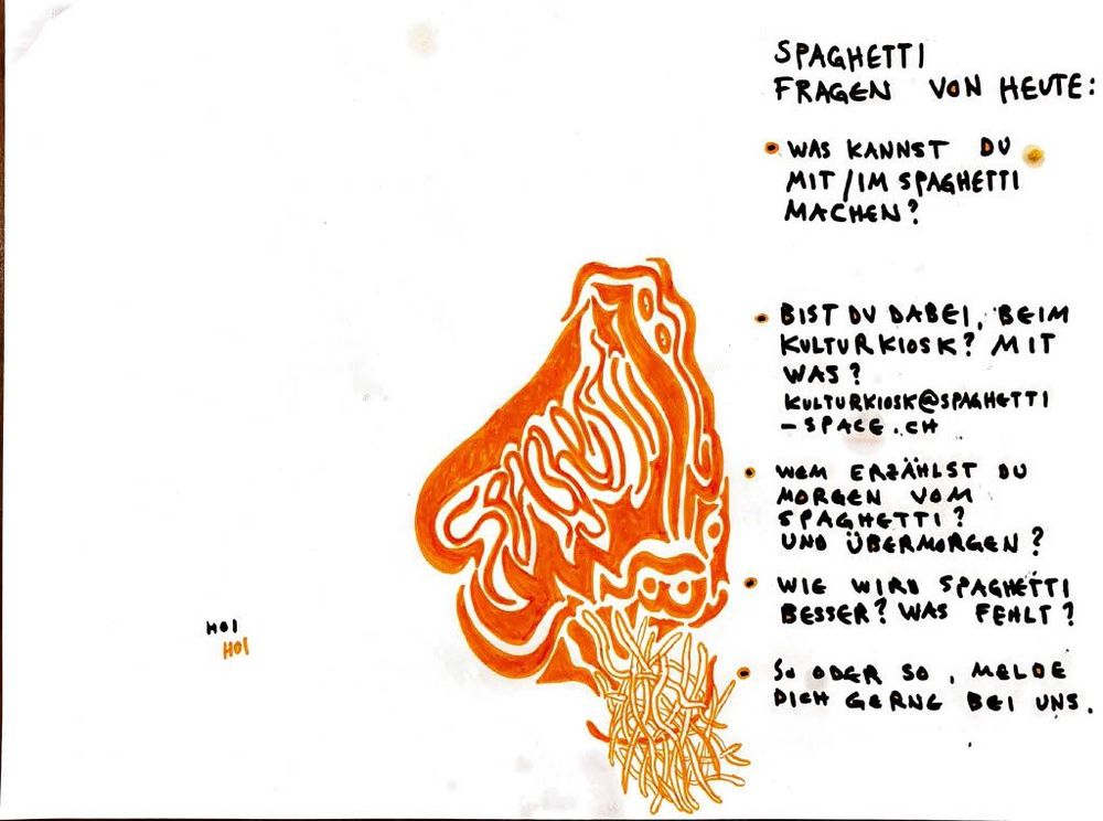 SPAGHETTI FRAGEN VON HEUTE:

* WAS KANNST DU MIT/IM SPAGHETTI MACHEN?
* BIST DU DABEI, BEIM KULTURKIOSK? MIT WAS?
  [KULTURKIOSK@SPAGHETTI-SPACE.CH](mailto:KULTURKIOSK@SPAGHETTI-SPACE.CH)
* WEM ERZÄHLST DU MORGEN VOM SPAGHETTI? UND ÜBERMORGEN?
* WIE WIRD SPAGHETTI BESSER? WAS FEHLT?
* SO ODER SO, MELDE DICH GERN BEI UNS.

HOI
HOI