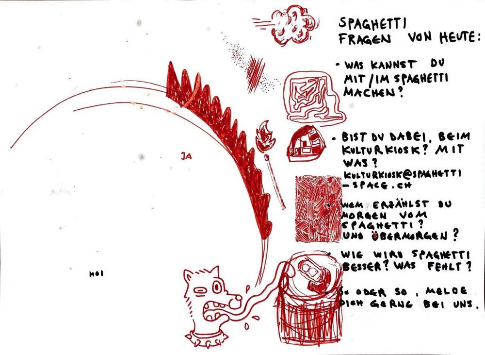 SPAGHETTI FRAGEN VON HEUTE:

* WAS KANNST DU MIT/IM SPAGHETTI MACHEN?
* BIST DU DABEI, BEIM KULTURKIOSK? MIT WAS?
  [KULTURKIOSK@SPAGHETTI-SPACE.CH](mailto:KULTURKIOSK@SPAGHETTI-SPACE.CH)
* WEM ERZÄHLST DU MORGEN VOM SPAGHETTI? UND ÜBERMORGEN?
* WIE WIRD SPAGHETTI BESSER? WAS FEHLT?
* SO ODER SO, MELDE DICH GERN BEI UNS.

JA
HOI