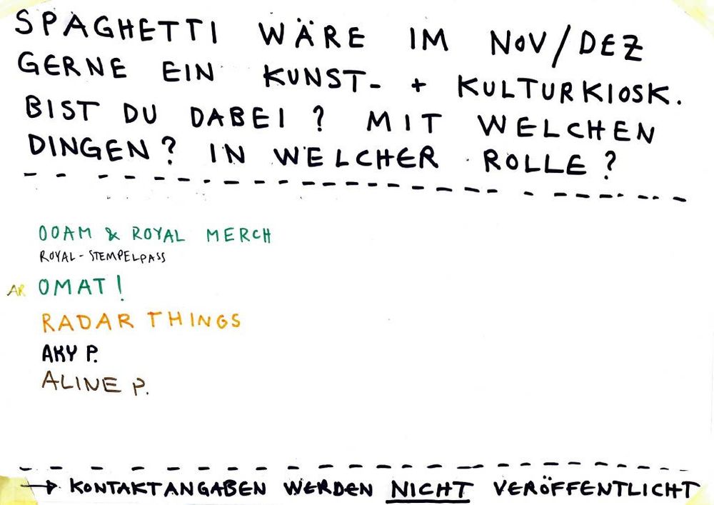 SPAGHETTI WÄRE IM NOV/DEZ GERNE EIN KUNST- + KULTURKIOSK.
BIST DU DABEI? MIT WELCHEN DINGEN? IN WELCHER ROLLE?

00AM & ROYAL MERCH
ROYAL-STEMPELPASS

OMAT!
RADAR THINGS
AKY P.
ALINE P.

→ KONTAKTANGABEN WERDEN NICHT VERÖFFENTLICHT