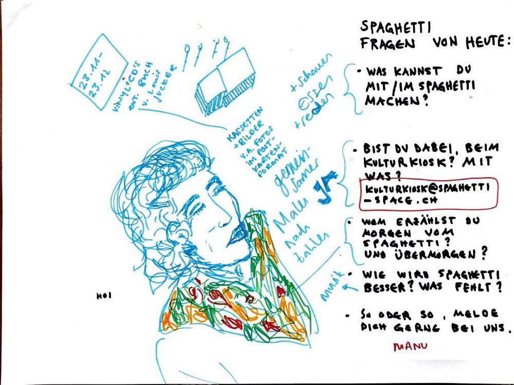 SPAGHETTI FRAGEN VON HEUTE:

* WAS KANNST DU MIT/IM SPAGHETTI MACHEN?
* BIST DU DABEI, BEIM KULTURKIOSK? MIT WAS?
  [KULTURKIOSK@SPAGHETTI-SPACE.CH](mailto:KULTURKIOSK@SPAGHETTI-SPACE.CH)
* WEM ERZÄHLST DU MORGEN VOM SPAGHETTI? UND ÜBERMORGEN?
* WIE WIRD SPAGHETTI BESSER? WAS FEHLT?
* SO ODER SO, MELDE DICH GERN BEI UNS.

23.11.–23.12.
VINYL/CDS MIT BUCH V. LUKAS JUCKER

* SCHAUEN + ESSEN + REDEN
  KASSETTEN + BILDER + POSTER + POSTKARTEN N.M. FREMDE FRAGEN GEMEINSAM MALEN NACH ZAHLEN
  HOI
  MANU