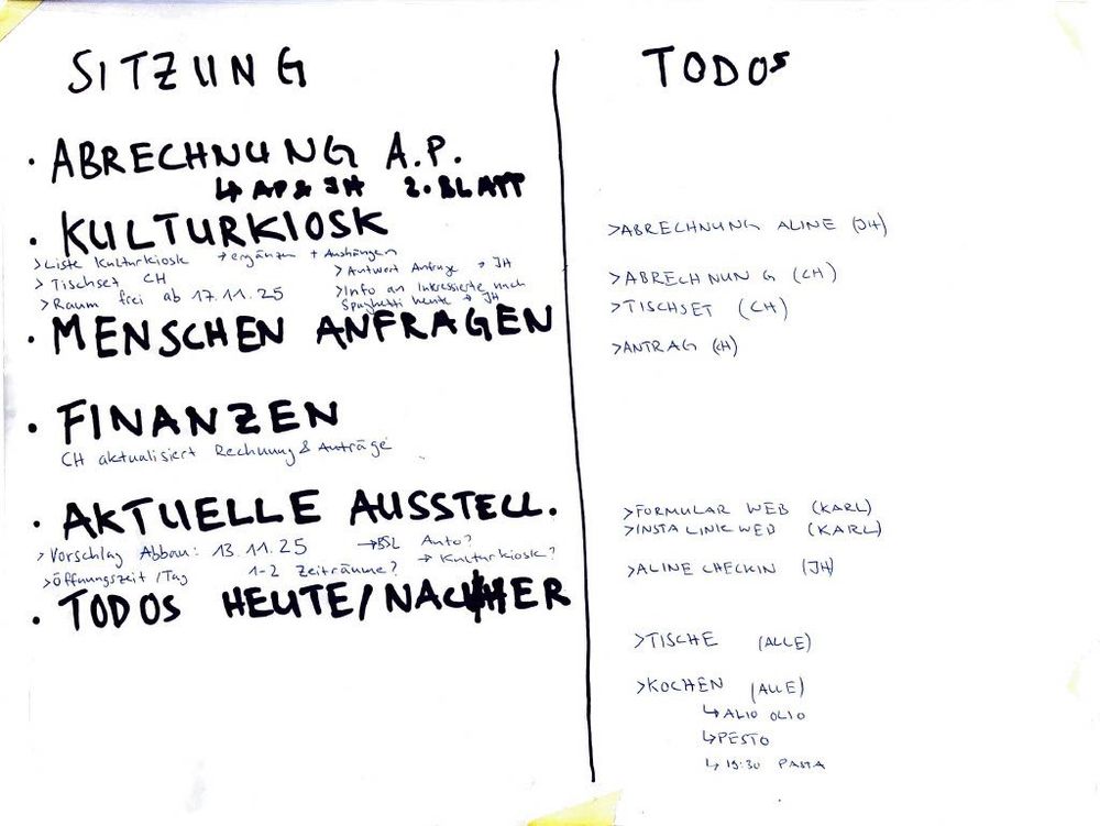 SITZUNG
ABRECHNUNG A.P. 4. ABSCH. 2. BLATT
KULTURKIOSK

> Liste Kulturkiosk ergänzen + Ausdrucken
> Tischset CH
> Raum frei ab 17.11.25
> Antwort Antrag JH
> Info an Interessierte nach Spaghetti Woche 3 JH
> MENSCHEN ANFRAGEN
> FINANZEN
> CH aktualisiert Rechnung & Anträge
> AKTUELLE AUSSTELL.
> Vorschlag Abbau: 13.11.25
> Öffnungszeiten/Tag 1–2 Zeiträume?
> BSL Auto?
> Kulturkiosk
> TODOS HEUTE/NACHHER

TODOS

> Abrechnung Aline (CH)
> Abrechnung G (CH)
> Tischset (CH)
> Antrag (H)
> Formular Web (Karl)
> Insta Link Web (Karl)
> Aline Checkin (JH)
> Tische (alle)
> Kochen (alle)
> 4 Aglio Olio
> 4 Pesto
> 4 13:30 Pasta
