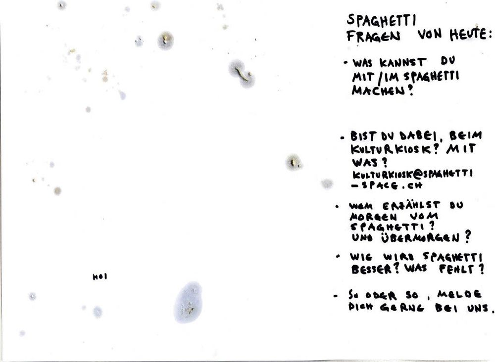 SPAGHETTI
FRAGEN VON HEUTE:

* WAS KANNST DU MIT/IM SPAGHETTI MACHEN?

* BIST DU DABEI, BEIM KULTURKIOSK? MIT WAS?
  [KULTURKIOSK@SPAGHETTI-SPACE.CH](mailto:KULTURKIOSK@SPAGHETTI-SPACE.CH)

* WEM ERZÄHLST DU MORGEN VOM SPAGHETTI?
  UND ÜBERMORGEN?

* WIE WIRD SPAGHETTI BESSER? WAS FEHLT?

* SO ODER SO, MELDE DICH GERN BEI UNS.

hoi
