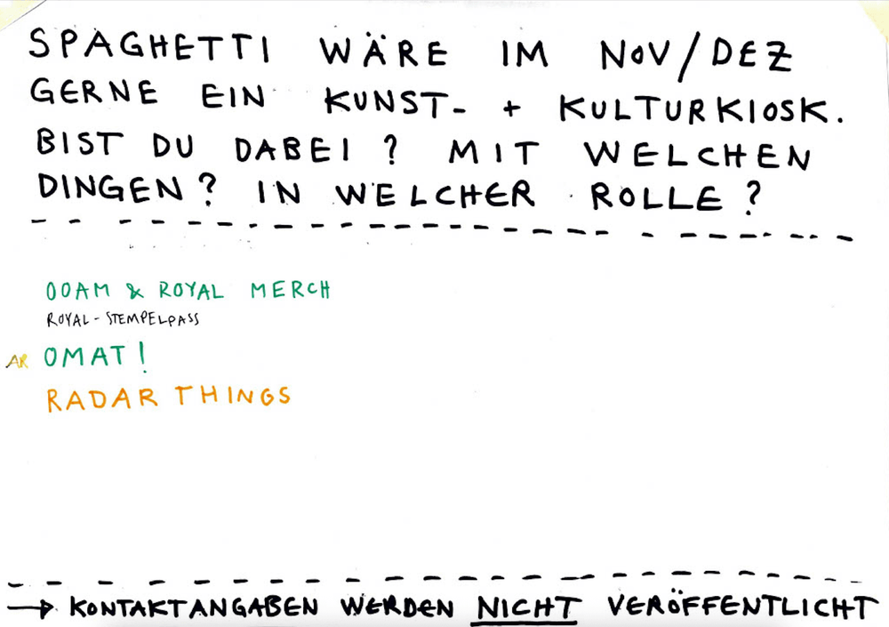 SPAGHETTI WÄRE IM NOV/DEZ GERNE EIN KUNST- & KULTURKIOSK.
BIST DU DABEI? MIT WELCHEN DINGEN? IN WELCHER ROLLE?

OOAM & ROYAL MERCH (ROYAL-TIMEPLAPS)
OMAT!
RADAR THINGS

→ KONTAKTANGABEN WERDEN NICHT VERÖFFENTLICHT